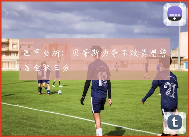 西甲分析：贝蒂斯力争不败黄潜誓言全取三分