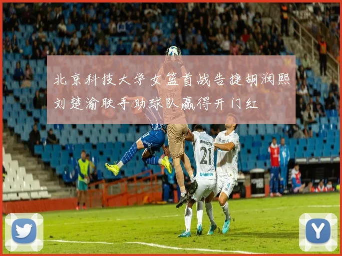 北京科技大学女篮首战告捷胡润熙刘楚渝联手助球队赢得开门红