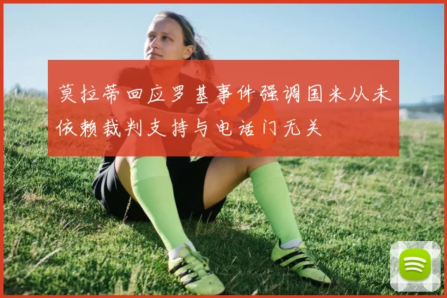 莫拉蒂回应罗基事件强调国米从未依赖裁判支持与电话门无关
