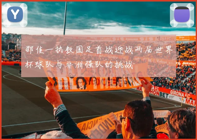 邵佳一执教国足首战迎战两届世界杯球队与非洲强队的挑战