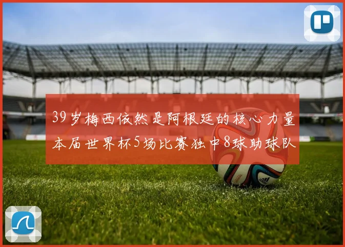 39岁梅西依然是阿根廷的核心力量本届世界杯5场比赛独中8球助球队狂轰14球