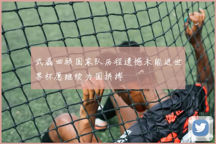 武磊回顾国家队历程遗憾未能进世界杯愿继续为国拼搏