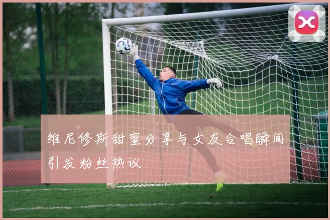 维尼修斯甜蜜分享与女友合唱瞬间引发粉丝热议