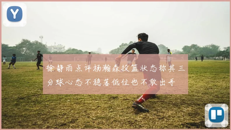 徐静雨点评杨瀚森投篮状态称其三分球心态不稳落低位也不敢出手