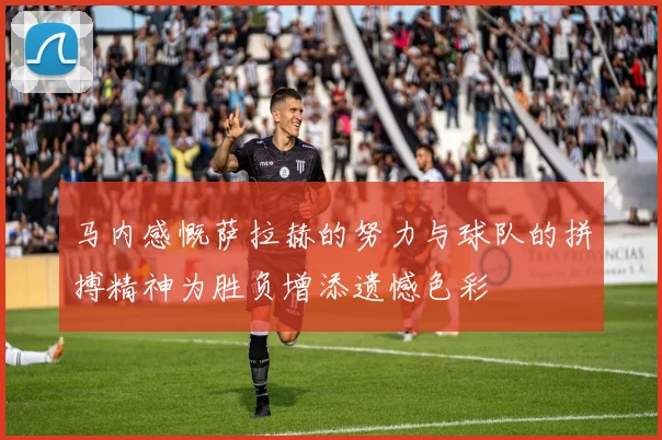 马内感慨萨拉赫的努力与球队的拼搏精神为胜负增添遗憾色彩