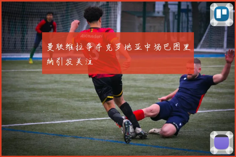 曼联维拉争夺克罗地亚中场巴图里纳引发关注