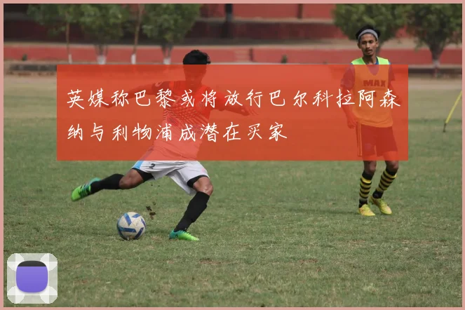 英媒称巴黎或将放行巴尔科拉阿森纳与利物浦成潜在买家