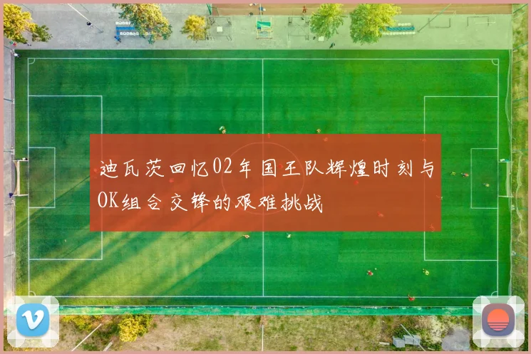 迪瓦茨回忆02年国王队辉煌时刻与OK组合交锋的艰难挑战