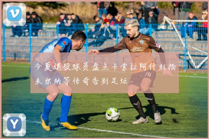 今夏退役球员盘点卡索拉阿什利扬米尔纳等传奇告别足坛