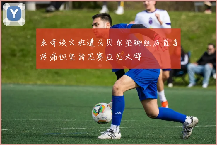 米奇谈文班遭戈贝尔垫脚经历直言疼痛但坚持完赛应无大碍