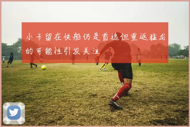 小卡留在快船仍是首选但重返猛龙的可能性引发关注