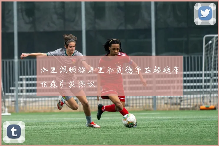 加里佩顿称库里和爱德华兹超越布伦森引发热议