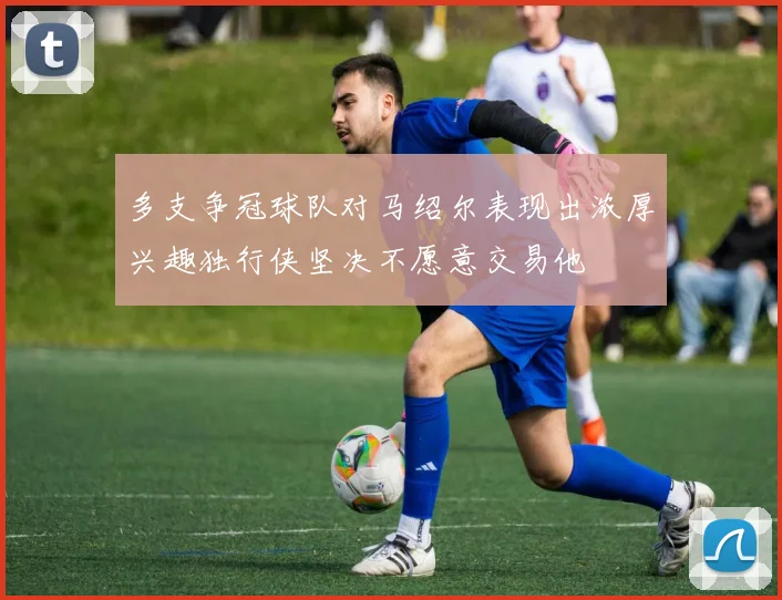 多支争冠球队对马绍尔表现出浓厚兴趣独行侠坚决不愿意交易他