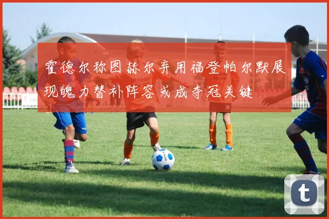 霍德尔称图赫尔弃用福登帕尔默展现魄力替补阵容或成夺冠关键