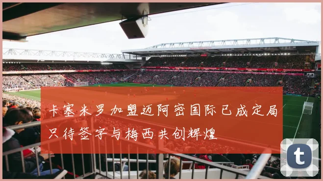 卡塞米罗加盟迈阿密国际已成定局只待签字与梅西共创辉煌