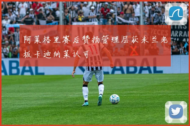 阿莱格里赛后赞扬管理层获米兰老板卡迪纳莱认可