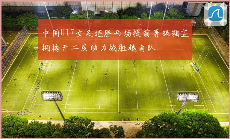 中国U17女足连胜两场提前晋级鞠芷桐梅开二度助力战胜越南队