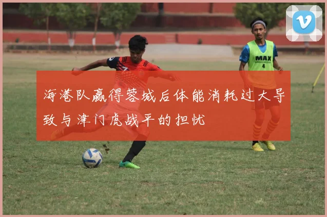 海港队赢得蓉城后体能消耗过大导致与津门虎战平的担忧